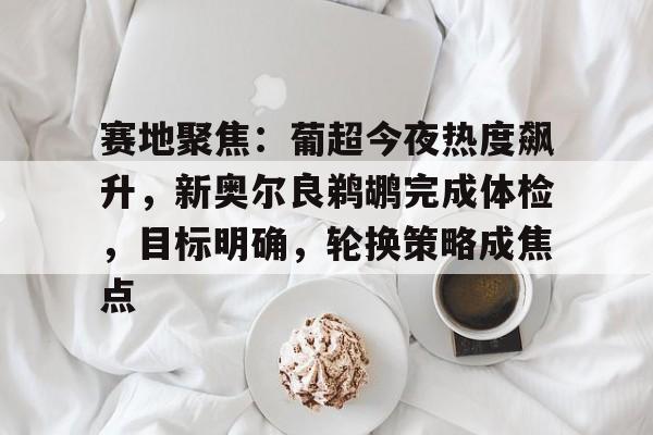 亚博体育平台-赛地聚焦：葡超今夜热度飙升，新奥尔良鹈鹕完成体检，目标明确，轮换策略成焦点